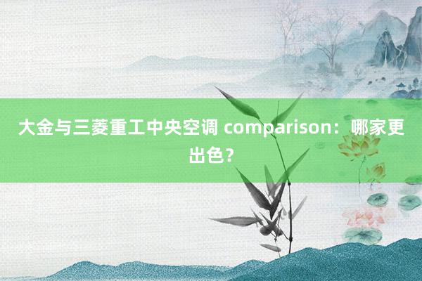 大金与三菱重工中央空调 comparison：哪家更出色？