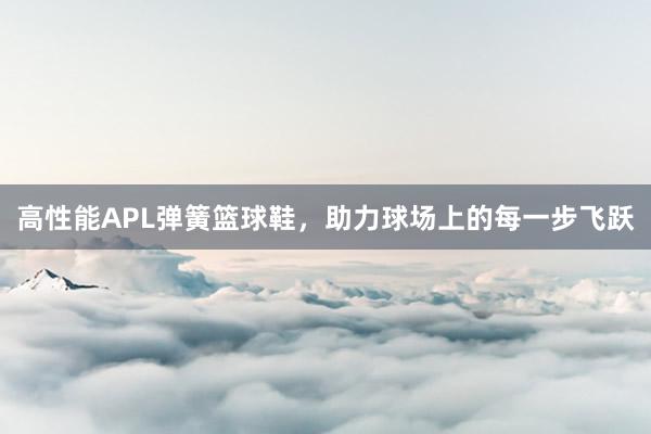 高性能APL弹簧篮球鞋，助力球场上的每一步飞跃